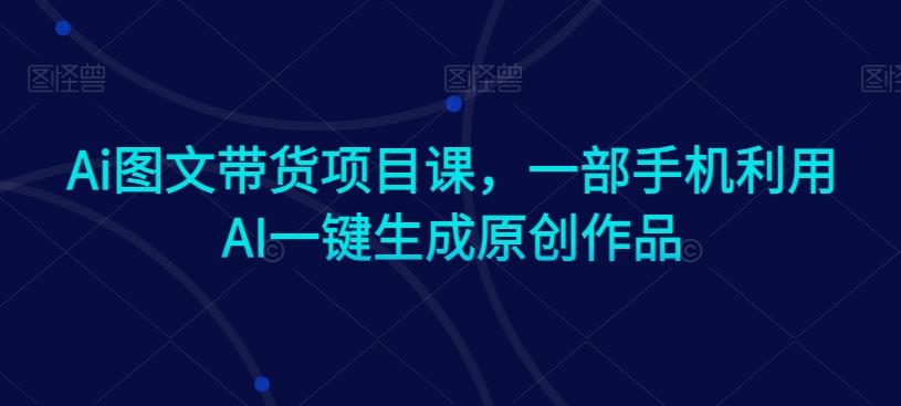 Ai图文带货项目课，一部手机利用AI一键生成原创作品-天使资源网