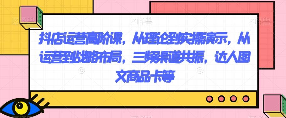 抖店运营高阶课，从理论到实操演示，从运营到战略布局，三频渠道共振，达人图文商品卡等-天使资源网
