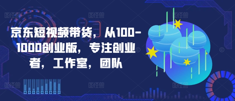 京东短视频带货，从100-1000创业版，专注创业者，工作室，团队-天使资源网