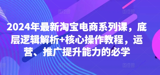 2024年最新淘宝电商系列课，底层逻辑解析+核心操作教程，运营、推广提升能力的必学-天使资源网