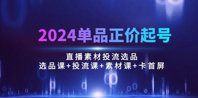 2024单品正价起号，直播素材投流选品：选品课+投流课+素材课+卡首屏/100节-天使资源网