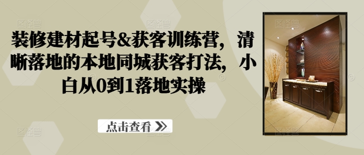 装修建材起号&获客训练营，​清晰落地的本地同城获客打法，小白从0到1落地实操-天使资源网