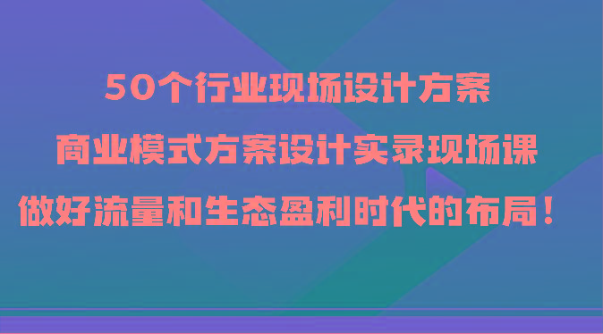 50个行业现场设计方案，商业模式方案设计实录现场课，做好流量和生态盈利时代的布局！-天使资源网