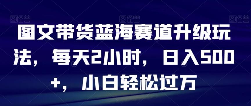 图文带货蓝海赛道升级玩法，每天2小时，日入500+，小白轻松过万-天使资源网