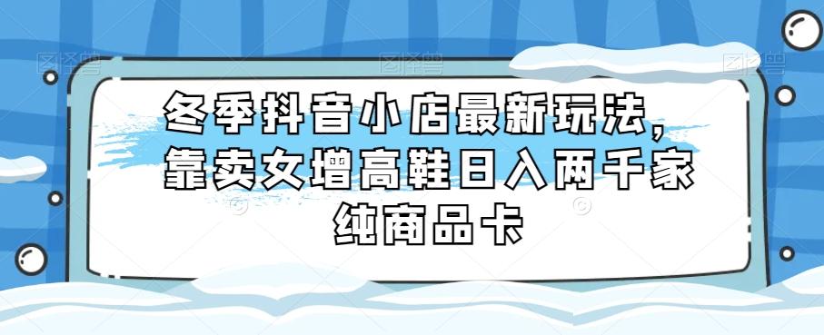 冬季抖音小店最新玩法，靠卖女增高鞋日入两千家纯商品卡【揭秘】-天使资源网