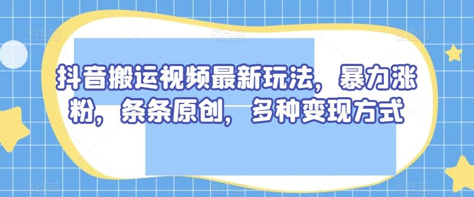 抖音搬运视频最新玩法，暴力涨粉，条条原创，多种变现方式【揭秘】-天使资源网