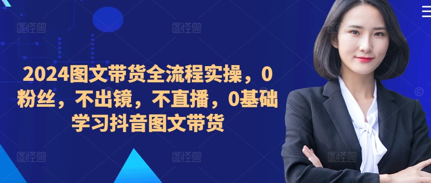 ​​​​​​2024图文带货全流程实操，0粉丝，不出镜，不直播，0基础学习抖音图文带货-天使资源网
