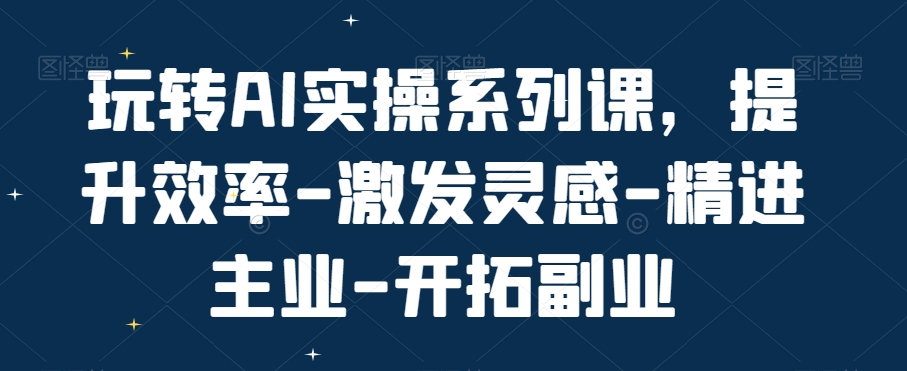 玩转AI实操系列课，提升效率-激发灵感-精进主业-开拓副业-天使资源网