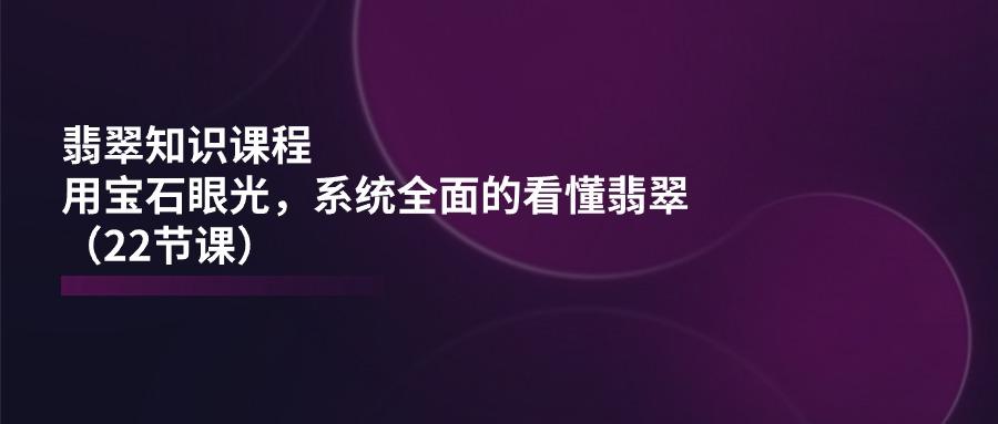 翡翠知识课程，用宝石眼光，系统全面的看懂翡翠(22节课-天使资源网