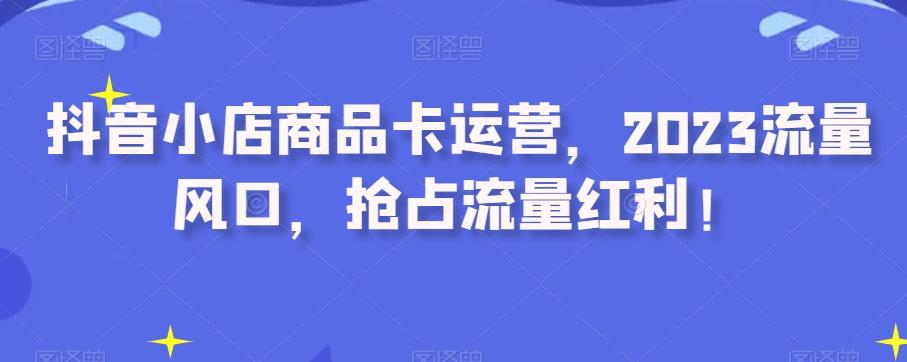 抖音小店商品卡运营，2023流量风口，抢占流量红利！-天使资源网