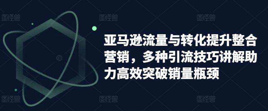 亚马逊流量与转化提升整合营销，多种引流技巧讲解助力高效突破销量瓶颈-天使资源网