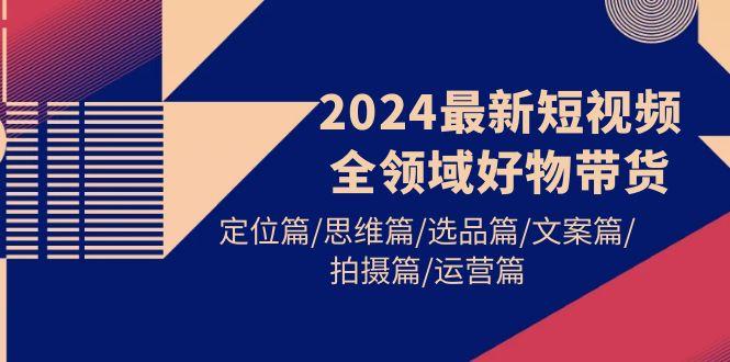 (9818期)2024最新短视频全领域好物带货 定位篇/思维篇/选品篇/文案篇/拍摄篇/运营篇-天使资源网