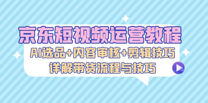 京东短视频运营教程：AI选品+内容审核+剪辑技巧，详解带货流程与技巧-天使资源网
