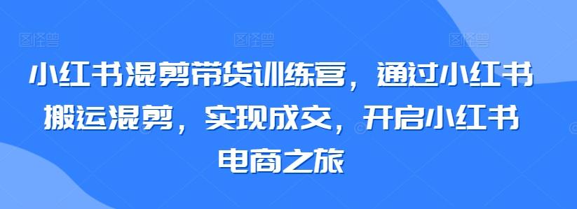 小红书混剪带货训练营，通过小红书搬运混剪，实现成交，开启小红书电商之旅-天使资源网