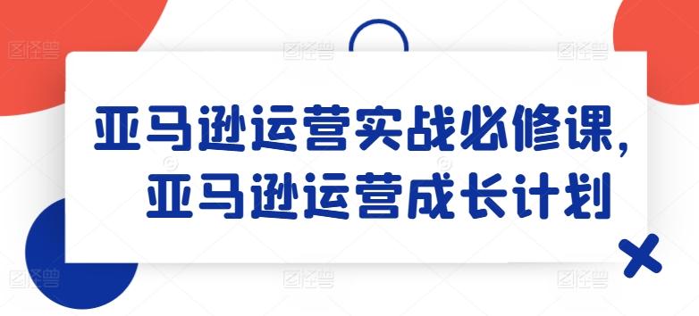 亚马逊运营实战必修课，亚马逊运营成长计划-天使资源网