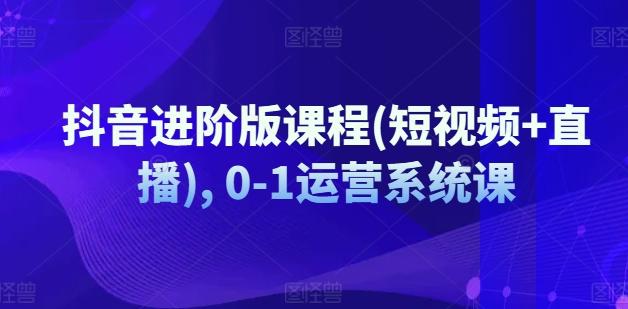 抖音进阶版课程(短视频+直播), 0-1运营系统课-天使资源网