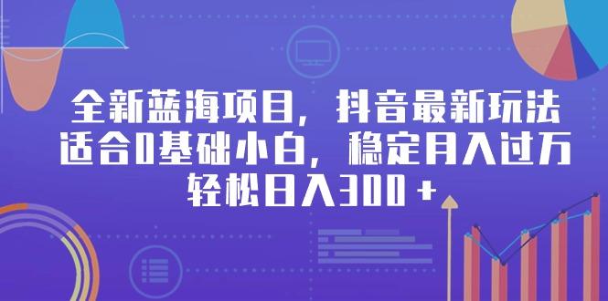 全新蓝海项目，抖音最新玩法，适合0基础小白，稳定月入过万，轻松日入300＋-天使资源网
