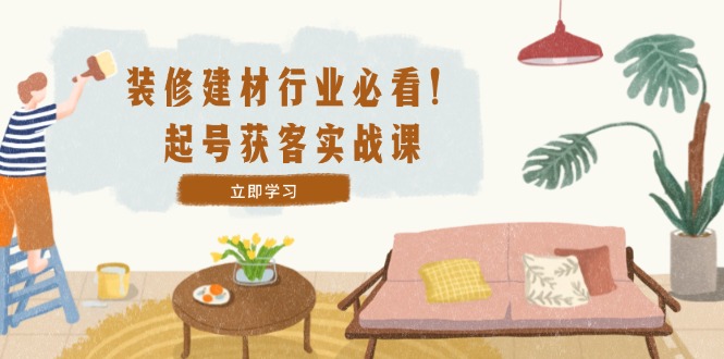 装修-建材行业必看！起号获客实战课：精准定位+爆款视频+高效运营-天使资源网