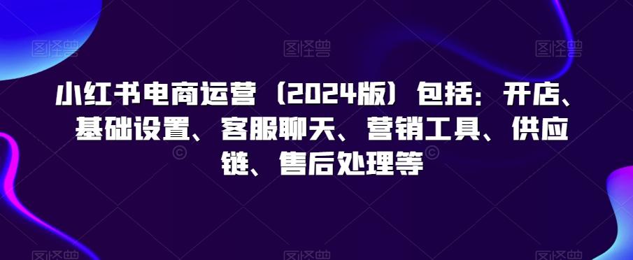 小红书电商运营(2024版)包括：开店、基础设置、客服聊天、营销工具、供应链、售后处理等-天使资源网