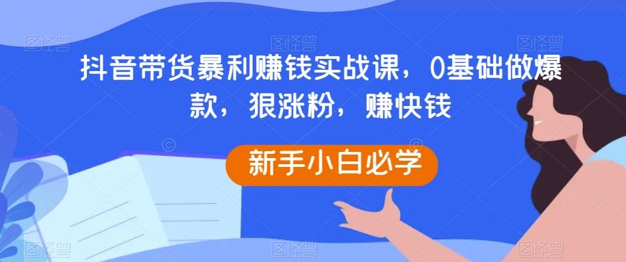 抖音带货暴利赚钱实战课，0基础做爆款，狠涨粉，赚快钱-天使资源网