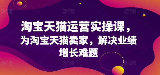 淘宝天猫运营实操课，为淘宝天猫卖家，解决业绩增长难题-天使资源网