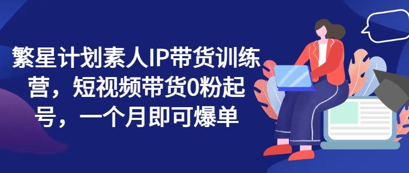 繁星计划素人IP带货训练营，短视频带货0粉起号，一个月即可爆单-天使资源网