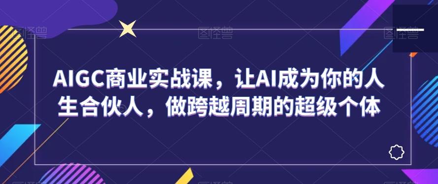 AIGC商业实战课，让AI成为你的人生合伙人，做跨越周期的超级个体-天使资源网