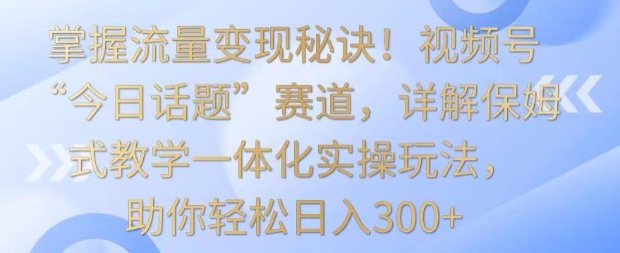 掌握流量变现秘诀！视频号“今日话题”赛道，详解保姆式教学一体化实操玩法，助你轻松日入300+【揭秘】-天使资源网