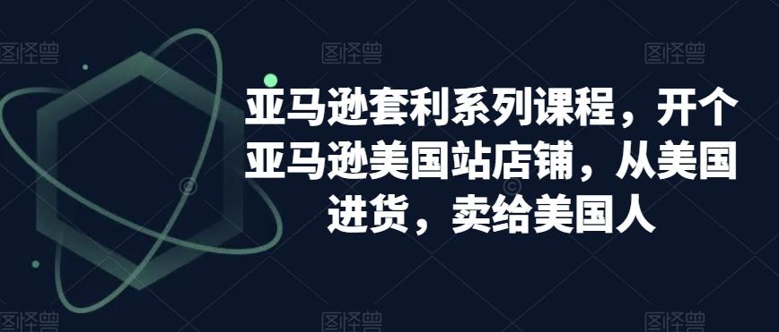 亚马逊套利系列课程，开个亚马逊美国站店铺，从美国进货，卖给美国人-天使资源网