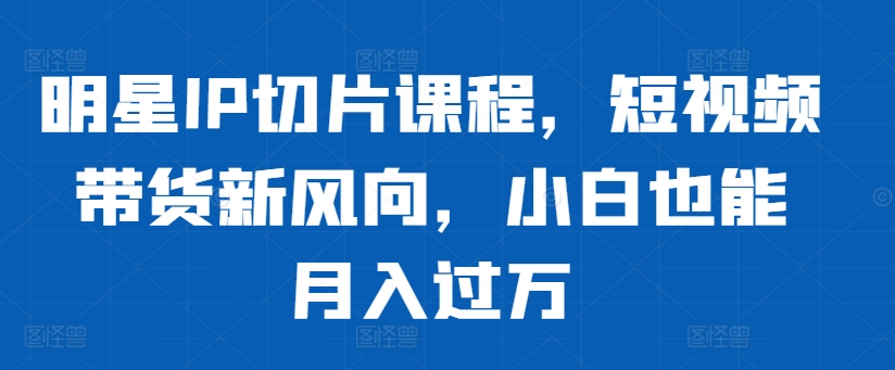 明星IP切片课程，短视频带货新风向，小白也能月入过万-天使资源网